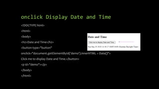 onclick Display Date and Time
<!DOCTYPE html>
<html>
<body>
<h2>Date and Time</h2>
<button type="button"
onclick="document.getElementById('demo').innerHTML = Date()">
Click me to display Date and Time.</button>
<p id="demo"></p>
</body>
</html>
 