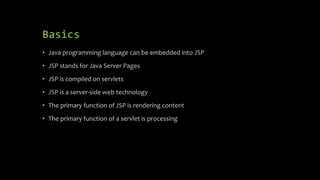 Basics
• Java programming language can be embedded into JSP
• JSP stands for Java Server Pages
• JSP is compiled on servlets
• JSP is a server-side web technology
• The primary function of JSP is rendering content
• The primary function of a servlet is processing
 