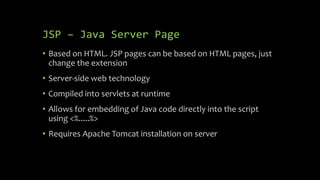 JSP – Java Server Page
• Based on HTML. JSP pages can be based on HTML pages, just
change the extension
• Server-side web technology
• Compiled into servlets at runtime
• Allows for embedding of Java code directly into the script
using <%.....%>
• Requires Apache Tomcat installation on server
 