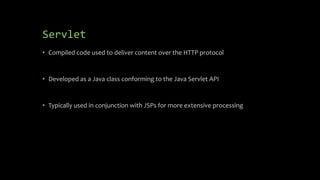 Servlet
• Compiled code used to deliver content over the HTTP protocol
• Developed as a Java class conforming to the Java Servlet API
• Typically used in conjunction with JSPs for more extensive processing
 