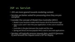 JSP vs Servlet
• JSPs are more geared towards rendering content
• Servlets are better suited for processing since they are pre-
compiled
• Consider the concept of Model-View-Controller (MVC)
• Model is your business model which houses all of the business logic
• View is your users’ view into your application. In this case it would be
JSPs
• Controller is the glue between the model and the view
• Spring and Struts are two popular MVCs used in Java web applications
• Servlets will typically process request data, enrich it (process
it) and forward the request onto a JSP for display
 