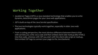 Working Together
• JavaServer Pages (JSP) is a Java standard technology that enables you to write
dynamic, data-driven pages for your Java web applications.
• JSP is built on top of the Java Servlet specification.
• The two technologies typically work together, especially in older Java web
applications.
• From a coding perspective, the most obvious difference between them is that
with servlets you write Java code and then embed client-side markup (like HTML)
into that code, whereas with JSP you start with the client-side script or markup,
then embed JSP tags to connect your page to the Java backend.
 