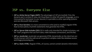 JSP vs. Everyone Else
• JSP vs. Active Server Pages (ASP): The advantages of JSP are twofold. First, the
dynamic part is written in Java, not Visual Basic or other MS specific language, so it is
more powerful and easier to use. Second, it is portable to other operating systems
and non-Microsoft Web servers.
• JSP vs. Pure Servlets: It is more convenient to write (and to modify!) regular HTML
than to have plenty of println statements that generate the HTML.
• JSP vs. Server-Side Includes (SSI): SSI is really only intended for simple inclusions, not
for "real" programs that use form data, make database connections, and the like.
• JSP vs. JavaScript: JavaScript can generate HTML dynamically on the client but can
hardly interact with the web server to perform complex tasks like database access
and image processing etc.
• JSP vs. Static HTML: Regular HTML, of course, cannot contain dynamic information.
 