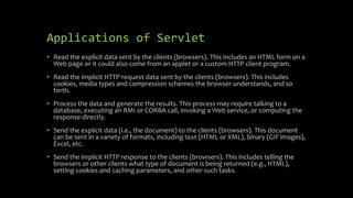 Applications of Servlet
• Read the explicit data sent by the clients (browsers). This includes an HTML form on a
Web page or it could also come from an applet or a custom HTTP client program.
• Read the implicit HTTP request data sent by the clients (browsers). This includes
cookies, media types and compression schemes the browser understands, and so
forth.
• Process the data and generate the results. This process may require talking to a
database, executing an RMI or CORBA call, invoking a Web service, or computing the
response directly.
• Send the explicit data (i.e., the document) to the clients (browsers). This document
can be sent in a variety of formats, including text (HTML or XML), binary (GIF images),
Excel, etc.
• Send the implicit HTTP response to the clients (browsers). This includes telling the
browsers or other clients what type of document is being returned (e.g., HTML),
setting cookies and caching parameters, and other such tasks.
 