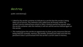 destroy
public void destroy()
• Called by the servlet container to indicate to a servlet that the servlet is being
taken out of service. This method is only called once all threads within the
servlet's service method have exited or after a timeout period has passed. After
the servlet container calls this method, it will not call the service method again on
this servlet.
• This method gives the servlet an opportunity to clean up any resources that are
being held (for example, memory, file handles, threads) and make sure that any
persistent state is synchronized with the servlet's current state in memory.
 
