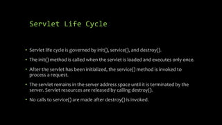 Servlet Life Cycle
• Servlet life cycle is governed by init(), service(), and destroy().
• The init() method is called when the servlet is loaded and executes only once.
• After the servlet has been initialized, the service() method is invoked to
process a request.
• The servlet remains in the server address space until it is terminated by the
server. Servlet resources are released by calling destroy().
• No calls to service() are made after destroy() is invoked.
 