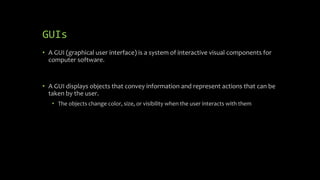 GUIs
• A GUI (graphical user interface) is a system of interactive visual components for
computer software.
• A GUI displays objects that convey information and represent actions that can be
taken by the user.
• The objects change color, size, or visibility when the user interacts with them
 