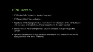 HTML Review
• HTML stands for Hypertext Markup Language
• HTML consists of Tags and values
• Tags have Attributes specified as <font size=“+1”> where size is the attribute and
+1 is the value of the attribute. that are specified in the open bracket.
• Static websites never change unless you edit the code and upload updated
version
• Dynamic websites can change based on an event or data embedded within the
code; common with dates and times
 