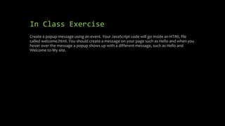 In Class Exercise
Create a popup message using an event. Your JavaScript code will go inside an HTML file
called welcome.html. You should create a message on your page such as Hello and when you
hover over the message a popup shows up with a different message, such as Hello and
Welcome to My site.
 