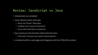 Review: JavaScript vs Java
• interpreted, not compiled
• more relaxed syntax and rules
• fewer and "looser" data types
• variables don't need to be declared
• errors often silent (few exceptions)
• key construct is the function rather than the class
• "first-class" functions are used in many situations
• contained within a web page and integrates with its HTML/CSS content
 