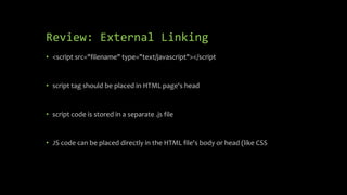 Review: External Linking
• <script src="filename" type="text/javascript"></script
• script tag should be placed in HTML page's head
• script code is stored in a separate .js file
• JS code can be placed directly in the HTML file's body or head (like CSS
 
