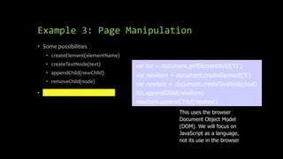 Example 3: Page Manipulation
• Some possibilities
• createElement(elementName)
• createTextNode(text)
• appendChild(newChild)
• removeChild(node)
• Example: add a new list item
var list = document.getElementById('t1')
var newitem = document.createElement('li')
var newtext = document.createTextNode(text)
list.appendChild(newitem)
newitem.appendChild(newtext)
This uses the browser
Document Object Model
(DOM). We will focus on
JavaScript as a language,
not its use in the browser
 