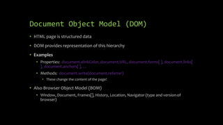 Document Object Model (DOM)
• HTML page is structured data
• DOM provides representation of this hierarchy
• Examples
• Properties: document.alinkColor, document.URL, document.forms[ ], document.links[
], document.anchors[ ], …
• Methods: document.write(document.referrer)
• These change the content of the page!
• Also Browser Object Model (BOM)
• Window, Document, Frames[], History, Location, Navigator (type and version of
browser)
 