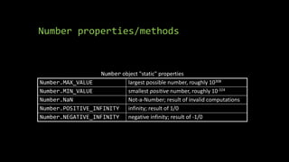 Number properties/methods
Number object "static" properties
Number.MAX_VALUE largest possible number, roughly 10308
Number.MIN_VALUE smallest positive number, roughly 10-324
Number.NaN Not-a-Number; result of invalid computations
Number.POSITIVE_INFINITY infinity; result of 1/0
Number.NEGATIVE_INFINITY negative infinity; result of -1/0
 