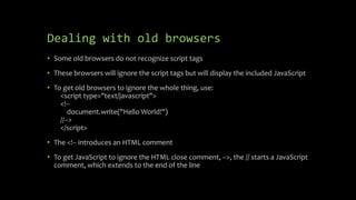 Dealing with old browsers
• Some old browsers do not recognize script tags
• These browsers will ignore the script tags but will display the included JavaScript
• To get old browsers to ignore the whole thing, use:
<script type="text/javascript">
<!--
document.write("Hello World!")
//-->
</script>
• The <!-- introduces an HTML comment
• To get JavaScript to ignore the HTML close comment, -->, the // starts a JavaScript
comment, which extends to the end of the line
 