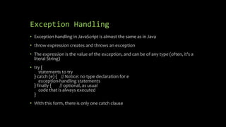 Exception Handling
• Exception handling in JavaScript is almost the same as in Java
• throw expression creates and throws an exception
• The expression is the value of the exception, and can be of any type (often, it's a
literal String)
• try {
statements to try
} catch (e) { // Notice: no type declaration for e
exception-handling statements
} finally { // optional, as usual
code that is always executed
}
• With this form, there is only one catch clause
 