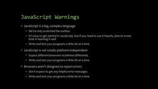 JavaScript Warnings
• JavaScript is a big, complex language
• We’ve only scratched the surface
• It’s easy to get started in JavaScript, but if you need to use it heavily, plan to invest
time in learning it well
• Write and test your programs a little bit at a time
• JavaScript is not totally platform independent
• Expect different browsers to behave differently
• Write and test your programs a little bit at a time
• Browsers aren’t designed to report errors
• Don’t expect to get any helpful error messages
• Write and test your programs a little bit at a time
 