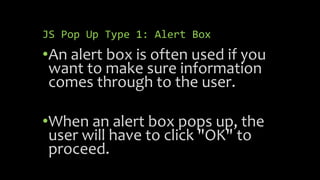 JS Pop Up Type 1: Alert Box
•An alert box is often used if you
want to make sure information
comes through to the user.
•When an alert box pops up, the
user will have to click "OK" to
proceed.
 