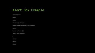 Alert Box Example
<!DOCTYPE html>
<html>
<body>
<h2>JavaScript Alert</h2>
<button onclick="myFunction()">Try it</button>
<script>
function myFunction() {
alert("I am an alert box!");
}
</script>
</body>
</html>
 