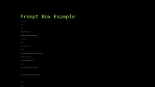 Prompt Box Example
<!DOCTYPE html>
<html>
<body>
<h2>JavaScript Prompt</h2>
<button onclick="myFunction()">Try it</button>
<p id="demo"></p>
<script>
function myFunction() {
let text;
let person = prompt("Please enter your name:", "Harry Potter");
if (person == null || person == "") {
text = "User cancelled the prompt.";
} else {
text = "Hello " + person + "! How are you today?";
}
document.getElementById("demo").innerHTML = text;
}
</script>
</body>
 