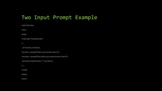 Two Input Prompt Example
<!DOCTYPE html>
<html>
<body>
<script type="text/javascript">
<!--
var favcolour, favcolour2;
favcolour = prompt("What is your Favorite colour?");
favcolour2 = prompt("How about your second favorite colour?");
document.write(favcolour," ", favcolour2);
// -->
</script>
</body>
</html>
 