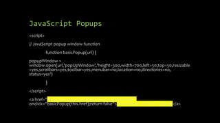JavaScript Popups
<script>
// JavaScript popup window function
function basicPopup(url) {
popupWindow =
window.open(url,'popUpWindow','height=300,width=700,left=50,top=50,resizable
=yes,scrollbars=yes,toolbar=yes,menubar=no,location=no,directories=no,
status=yes')
}
</script>
<a href="http://courses.shu.edu/BITM3730/marinom6/"
onclick="basicPopup(this.href);return false">Click here to visit my website</a>
 