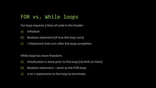 FOR vs. While loops
For loop requires 3 lines of code in the header
a) Initializer
b) Boolean statement (if true the loop runs)
c) 1 Statement that runs after the loop completes
While loop has more freedom:
a) Initialization is done prior to the loop (no limit on lines)
b) Boolean statement – same as the FOR loop
c) 0 to n statements to the loop to terminate.
 