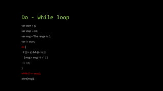 Do - While loop
var start = 3;
var stop = 20;
var msg = 'The range is: ';
var i = start;
do {
if ((i > 5) && (i < 15))
{ msg = msg + i + ' '; }
i = i+1;
}
while (i <= stop);
alert(msg);
 