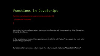 Functions in JavaScript
function name(parameter1, parameter2, parameter3) {
// code to be executed
}
When JavaScript reaches a return statement, the function will stop executing. Also if it reaches
the end, it will stop.
If the function was invoked from a statement, JavaScript will "return" to execute the code after
the invoking statement.
Functions often compute a return value. The return value is "returned" back to the "caller":
 