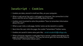 JavaScript - Cookies
• Cookies are data, stored in small text files, on your computer.
• When a web server has sent a web page to a browser, the connection is shut
down, and the server forgets everything about the user.
• Cookies were invented to solve the problem "how to remember information
about the user":
• When a user visits a web page, his/her name can be stored in a cookie.
• Next time the user visits the page, the cookie "remembers" his/her name.
• Cookies are saved in name-value pairs like: email=studentID@college.edu
• When a browser requests a web page from a server, cookies belonging to the
page are added to the request. This way the server gets the necessary data to
"remember" information about users.
 