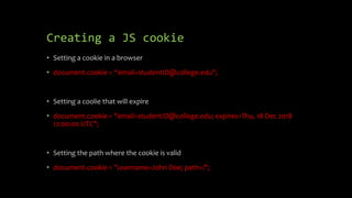 Creating a JS cookie
• Setting a cookie in a browser
• document.cookie = “email=studentID@college.edu";
• Setting a coolie that will expire
• document.cookie = "email=studentID@college.edu; expires=Thu, 18 Dec 2018
12:00:00 UTC";
• Setting the path where the cookie is valid
• document.cookie = "username=John Doe; path=/";
 