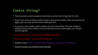 Cookie String?
• The document.cookie property looks like a normal text string. But it is not.
• Even if you write a whole cookie string to document.cookie, when you read it out
again, you can only see the name-value pair of it.
• If you set a new cookie, older cookies are not overwritten. The new cookie is
added to document.cookie, so if you read document.cookie again you will get
something like:
• document.cookie = “email=studentID@college.edu";
• document.cookie = “password=HelloKitty";
• Cookie is now: email = studentID@college.edu; password = HelloKitty ;
• Expired cookies are deleted automatically
 