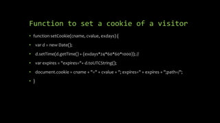 Function to set a cookie of a visitor
• function setCookie(cname, cvalue, exdays) {
• var d = new Date();
• d.setTime(d.getTime() + (exdays*24*60*60*1000)); //
• var expires = "expires="+ d.toUTCString();
• document.cookie = cname + "=" + cvalue + "; expires=" + expires + ";path=/";
• }
 