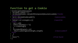 Function to get a Cookie
• function getCookie(cname) {
• var name = cname + "=";
• var decodedCookie = decodeURIComponent(document.cookie); // Handle
special chars
• var ct = decodedCookie.split(';'); // parse cookies
into tray array
• for(var i = 0; i <ct.length; i++) { // search for
cookie
• var c = ct[i];
• while (c.charAt(0) == ' ') {
• c = c.substring(1);
• }
• if (c.indexOf(name) == 0) {
• return c.substring(name.length, c.length); // return cookie if
found
• }
• }
• return ""; // if not found
• }
 