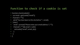 Function to check if a cookie is set
• function checkCookie() {
• var email = getCookie(“email");
• if (email != "") {
• alert(“You have been to this site before " + email);
• } else {
• email = prompt("Please enter your email address :", "");
• if (email != "" && email != null) {
• setCookie(“email", email, 365);
• }
• }
• }
 