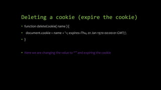 Deleting a cookie (expire the cookie)
• function deleteCookie( name ) {
• document.cookie = name + '=; expires=Thu, 01 Jan 1970 00:00:01 GMT;';
• }
• Here we are changing the value to “” and expiring the cookie
 