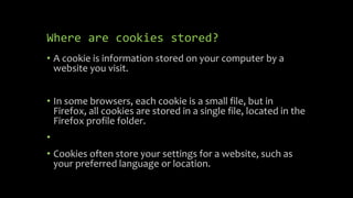 Where are cookies stored?
• A cookie is information stored on your computer by a
website you visit.
• In some browsers, each cookie is a small file, but in
Firefox, all cookies are stored in a single file, located in the
Firefox profile folder.
•
• Cookies often store your settings for a website, such as
your preferred language or location.
 