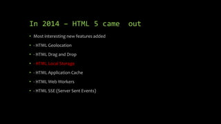 In 2014 – HTML 5 came out
• Most interesting new features added
• - HTML Geolocation
• - HTML Drag and Drop
• - HTML Local Storage
• - HTML Application Cache
• - HTML Web Workers
• - HTML SSE (Server Sent Events)
 