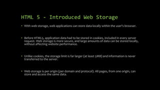 HTML 5 - Introduced Web Storage
• With web storage, web applications can store data locally within the user's browser.
• Before HTML5, application data had to be stored in cookies, included in every server
request. Web storage is more secure, and large amounts of data can be stored locally,
without affecting website performance.
• Unlike cookies, the storage limit is far larger (at least 5MB) and information is never
transferred to the server.
• Web storage is per origin (per domain and protocol). All pages, from one origin, can
store and access the same data.
 