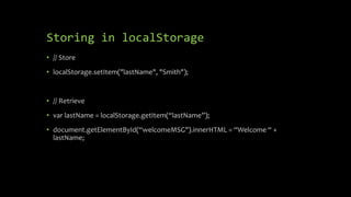 Storing in localStorage
• // Store
• localStorage.setItem("lastName", "Smith");
• // Retrieve
• var lastName = localStorage.getItem(“lastName”);
• document.getElementById(“welcomeMSG").innerHTML = “Welcome “ +
lastName;
 