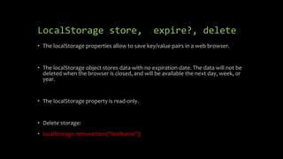 LocalStorage store, expire?, delete
• The localStorage properties allow to save key/value pairs in a web browser.
• The localStorage object stores data with no expiration date. The data will not be
deleted when the browser is closed, and will be available the next day, week, or
year.
• The localStorage property is read-only.
• Delete storage:
• localStorage.removeItem(“lastName");
 
