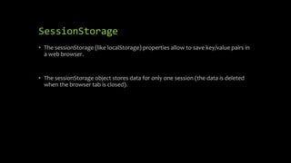 SessionStorage
• The sessionStorage (like localStorage) properties allow to save key/value pairs in
a web browser.
• The sessionStorage object stores data for only one session (the data is deleted
when the browser tab is closed).
 