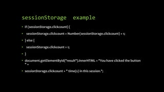 sessionStorage example
• if (sessionStorage.clickcount) {
• sessionStorage.clickcount = Number(sessionStorage.clickcount) + 1;
• } else {
• sessionStorage.clickcount = 1;
• }
• document.getElementById("result").innerHTML = "You have clicked the button
" +
• sessionStorage.clickcount + " time(s) in this session.";
 