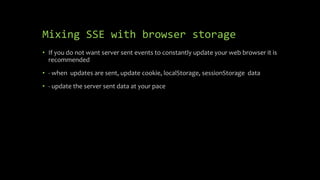 Mixing SSE with browser storage
• If you do not want server sent events to constantly update your web browser it is
recommended
• - when updates are sent, update cookie, localStorage, sessionStorage data
• - update the server sent data at your pace
 