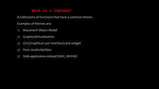 What is a library?
A Collections of functions that have a common theme.
Examples of themes are:
1) Document Object Model
2) Graphical/visualization
3) GUI (Graphical user interface) and widget
4) Pure JavaScript/Ajax
5) Web-application related (MVC, MVVM)
 
