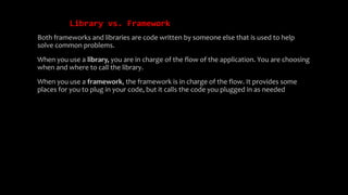 Library vs. Framework
Both frameworks and libraries are code written by someone else that is used to help
solve common problems.
When you use a library, you are in charge of the flow of the application. You are choosing
when and where to call the library.
When you use a framework, the framework is in charge of the flow. It provides some
places for you to plug in your code, but it calls the code you plugged in as needed
 