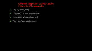 Current popular (Circa 2019)
Libraries/Frameworks
1) JQuery (DOM, GUI)
2) Angular (GUI, Web Applications)
3) React (GUI, Web Applications)
4) Vue (GUI, Web Applications)
 
