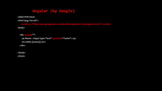 Angular (by Google)
<!DOCTYPE html>
<html lang="en-US">
<script src="https://ajax.googleapis.com/ajax/libs/angularjs/1.6.9/angular.min.js"></script>
<body>
<div ng-app="">
<p>Name : <input type="text" ng-model="name"></p>
<h1>Hello {{name}}</h1>
</div>
</body>
</html>
 