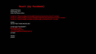 React (by facebook)
<!DOCTYPE html>
<html lang="en">
<title>Test React</title>
<script src= "https://unpkg.com/react@16/umd/react.production.min.js"></script>
<script src= "https://unpkg.com/react-dom@16/umd/react-dom.production.min.js"></script>
<script src="https://unpkg.com/babel-standalone@6.15.0/babel.min.js"></script>
<body>
<div id="id01">Hello World!</div>
<script type="text/babel">
ReactDOM.render(
<h1>Hello React!</h1>,
document.getElementById('id01'));
</script>
</body>
</html>
 