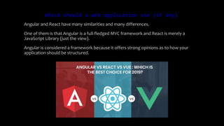 Which should a web application use (if any)
Angular and React have many similarities and many differences.
One of them is that Angular is a full-fledged MVC framework and React is merely a
JavaScript Library (just the view).
Angular is considered a framework because it offers strong opinions as to how your
application should be structured.
 